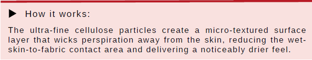 How Cellulose Print works How it works: The ultra-fine cellulose particles create a micro-textured surface layer that wicks perspiration away from the skin, reducing the wet skin-to-fabric contact area and delivering a noticeably drier feel.